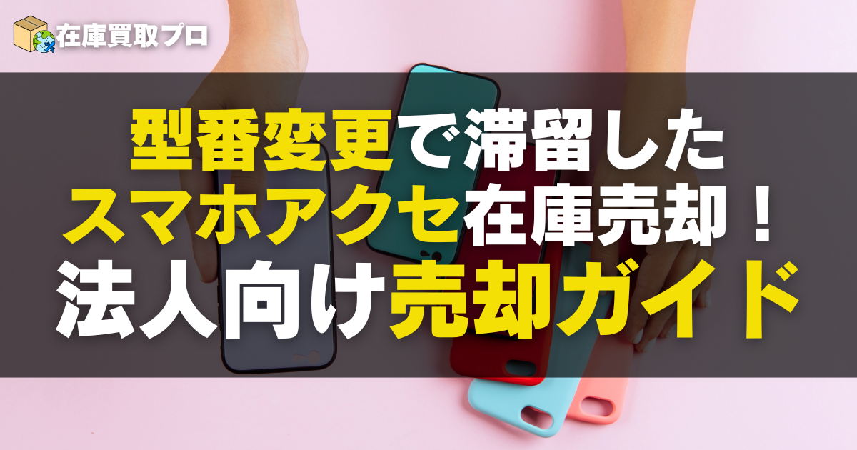 型番変更で滞留したスマホアクセ在庫を高く売る！法人向け最適ルート