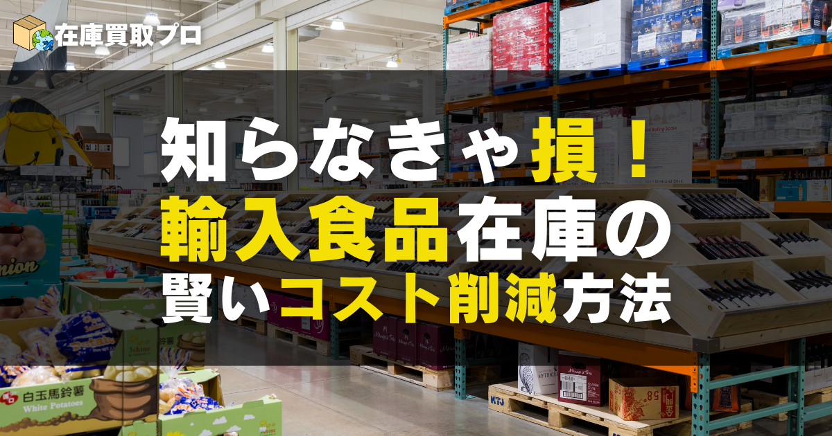知らなきゃ損！輸入食品在庫の賢い法人向け買取＆コスト削減方法