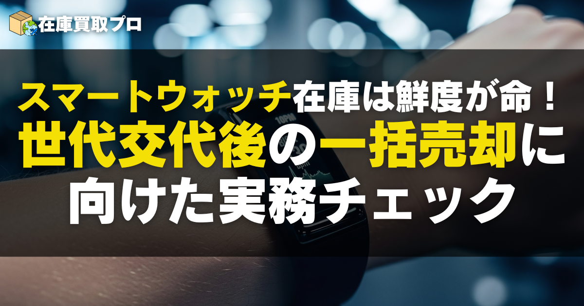 スマートウォッチ在庫は鮮度が命！世代交代したあとに一括で売るための実務チェック