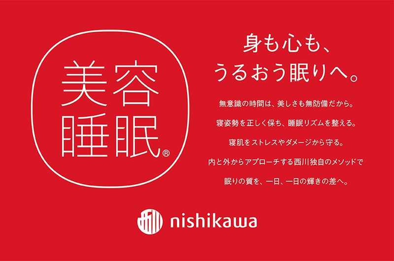 身も心も、うるおう眠りへ。 美容睡眠　無意識の時間は、美しさも無防備だから。寝姿勢を正しく保ち、睡眠リズムを整える。寝肌をストレスやダメージから守る。内と外からアプローチする西川独自のメソッドで 眠りの質を、一日一日の輝きの差へ。
