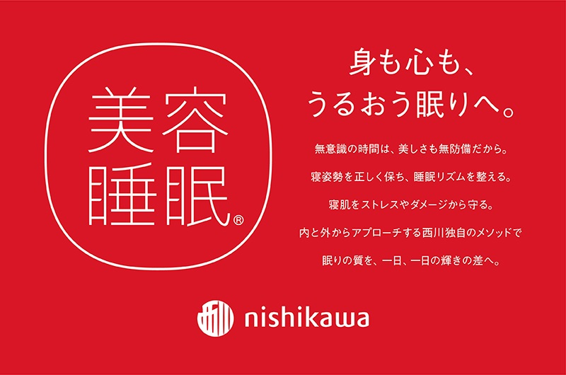 身も心も、うるおう眠りへ。 美容睡眠　無意識の時間は、美しさも無防備だから。寝姿勢を正しく保ち、睡眠リズムを整える。寝肌をストレスやダメージから守る。内と外からアプローチする西川独自のメソッドで 眠りの質を、一日一日の輝きの差へ。