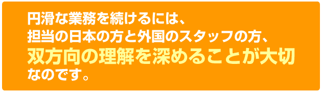 円滑な業務を続けるには担当の日本の方と外国のスタッフの方、双方向の理解を深めることが大切なのです。