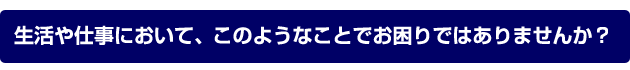 生活や仕事において、このようなことでお困りではありませんか？