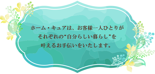 ホーム・キュアは、お客様一人ひとりが それぞれの ❝自分らしい暮らし❞ を叶えるお手伝いをいたします。