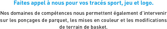 Faites appel à nous pour vos tracés sport, jeu et logo. Nos domaines de compétences nous permettent également d'intervenir sur les ponçages de parquet, les mises en couleur et les modifications de terrain de basket.