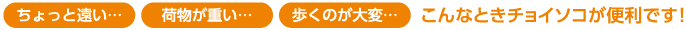 ちょっと遠い、荷物が重い、歩くのが大変、こんなときチョイソコが便利です！