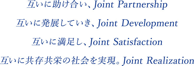 互いに助け合い、Joint Partnership 互いに発展していき、Joint Development 互いに満足し、Joint Satisfaction 互いに共存共栄の社会を実現。Joint Realization