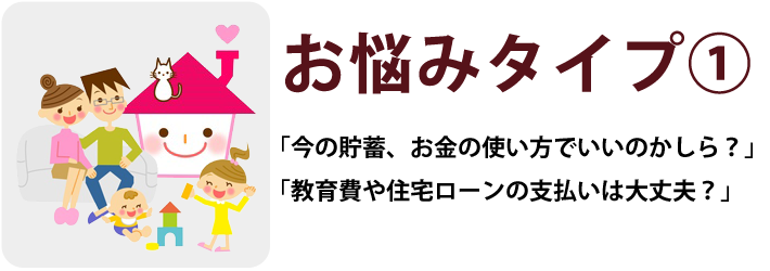 お悩みタイプ①「今の貯蓄、お金の使い方でいいのかしら?」「教育費や住宅ローンの支払いは大丈夫?」