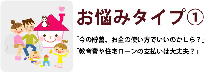 お悩みタイプ①「今の貯蓄、お金の使い方でいいのかしら？」「教育費や住宅ローンの支払いは大丈夫？」