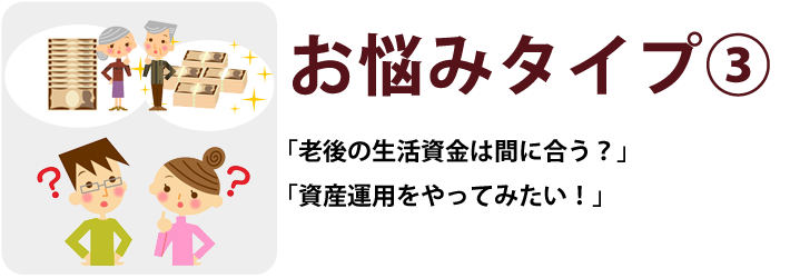 お悩みタイプ③「老後の生活資金は間に合う?」「資産運用をやってみたい!」