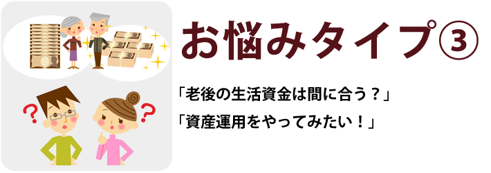 お悩みタイプ③「老後の生活資金は間に合う？」「資産運用をやってみたい！」