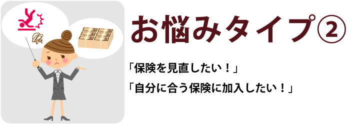 お悩みタイプ② 「保険を見直したい!」「自分に合う保険に加入したい!」