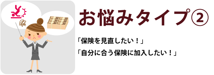 お悩みタイプ② 「保険を見直したい！」「自分に合う保険に加入したい！」