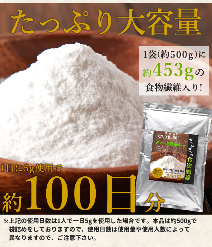 1袋（約500g）に約453gの食物繊維入り！ 1日に5g使用で約100日分  ※上記の使用日数は1人で一日5gを使用した場合です。本品は約500gで 　袋詰めをしておりますので、使用日数は使用量や使用人数によって 　異なりますので、ご注意下さい。