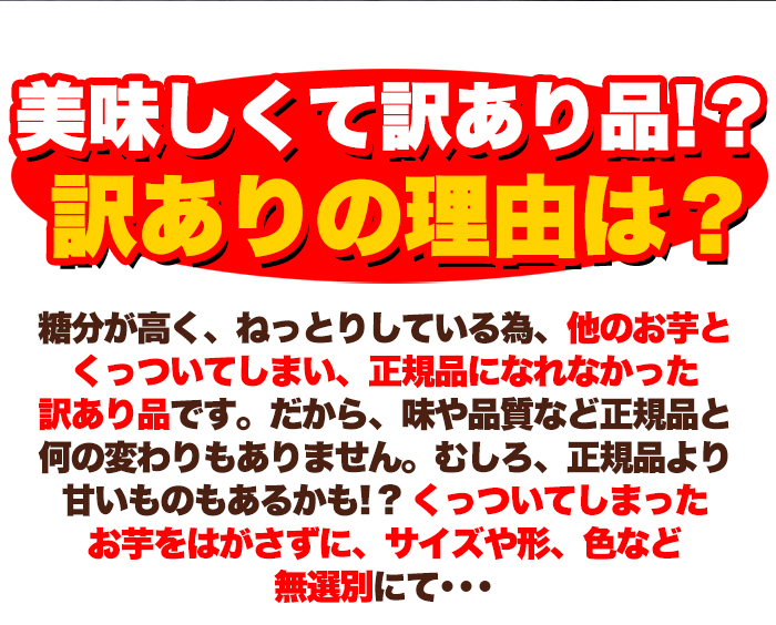 美味しくて訳あり品!? 訳あり訳ありの理由は？ 糖分が高く、ねっとりしている為、他のお芋と くっついてしまい、正規品になれなかった 訳あり品です。だから、味や品質など正規品と 何の変わりもありません。むしろ、正規品より 甘いものもあるかも!?くっついてしまった お芋をはがさずに、サイズや形、色など 無選別にて... 