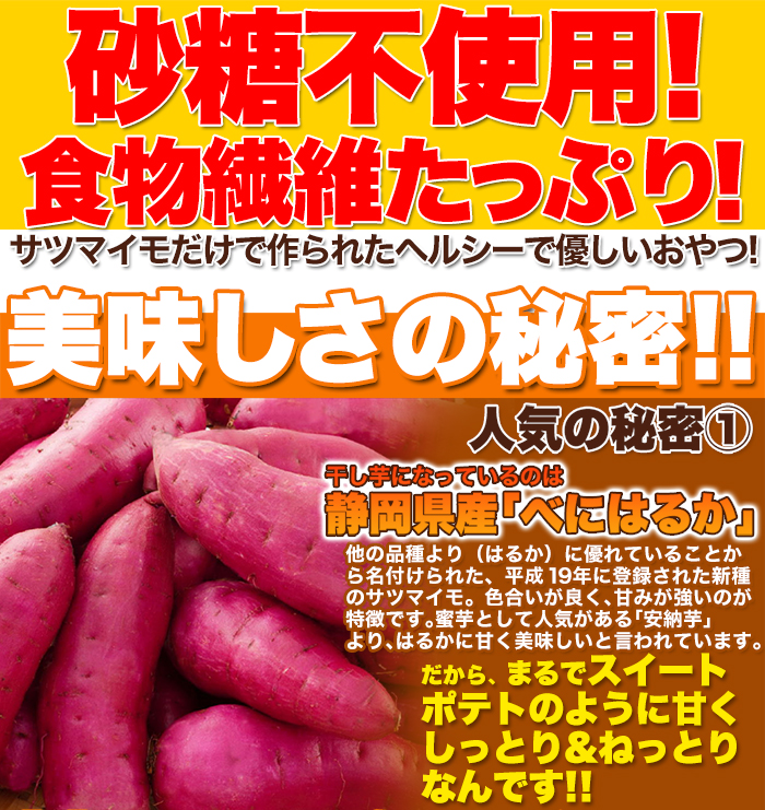  ■砂糖不使用！ 食物繊維たっぷり！ サツマイモだけで作られたヘルシーで優しいおやつ！ 美味しさの秘密!! 人気の秘密① 干し芋になっているのは静岡県産「べにはるか」 他の品種より（はるか）に優れていることか ら名付けられた、平成19年に登録された新種 のサツマイモ。色合いが良く、甘みが強いのが 特徴です。蜜芋として人気がある「安納芋」 より、はるかに甘く美味しいと言われています。 だから、まるでスイート ポテトのように甘く しっとり＆ねっとり!! なんです！！