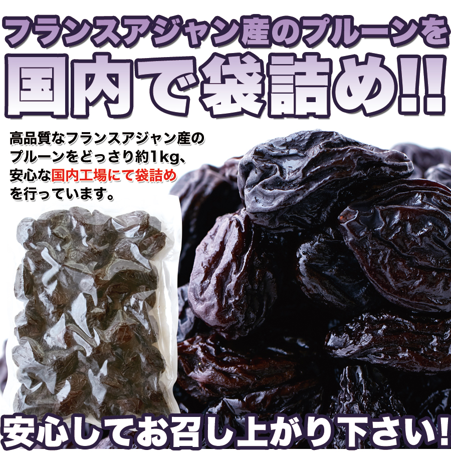 ■フランスアジャン産のプルーンを国内で袋詰め!! 高品質なフランスアジャン産のプルーンをどっさり約1kg、 安心な国内工場にて袋詰めを行っています。 安心してお召し上がり下さい!