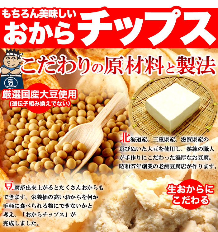  ・厳選国産大豆使用（遺伝子組み換えでない） 北海道産、三重県産、滋賀県産の選びぬいた大豆を使用し、熟練の職人が手作りにこだわった濃厚なお豆腐。 昭和27年創業の老舗豆腐店が作ります。 ・生おからにこだわる 豆腐が出来上がるとたくさんおからもできます。栄養価の高いおからを何か手軽に食べられる物にできないかと考え、「おからチップス」が完成しました。 ・形（お椀型）の秘密 材料の生おからは食物繊維が豊富に含まれています。しかし、その豊富な食物繊維は食感に大きな影響を与え、もそもそとした食感になりがちです。おか