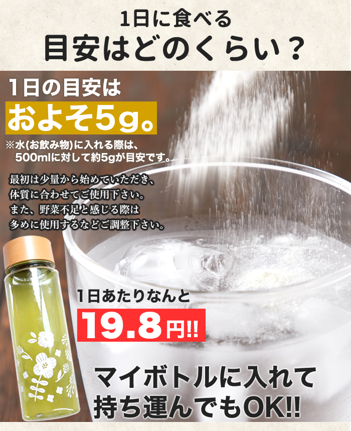 ■1日の目安はおよそ5g。 ※水(お飲み物)に入れる際は、500mlに対して約5gが目安です。 最初は少量から始めていただき、体質に合わせてご使用下さい。 また、野菜不足と感じる際は多めに使用するなどご調整下さい。 マイボトルに入れて持ち運んでもOK!!