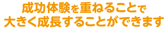 成功体験を重ねることで大きく成長することができます