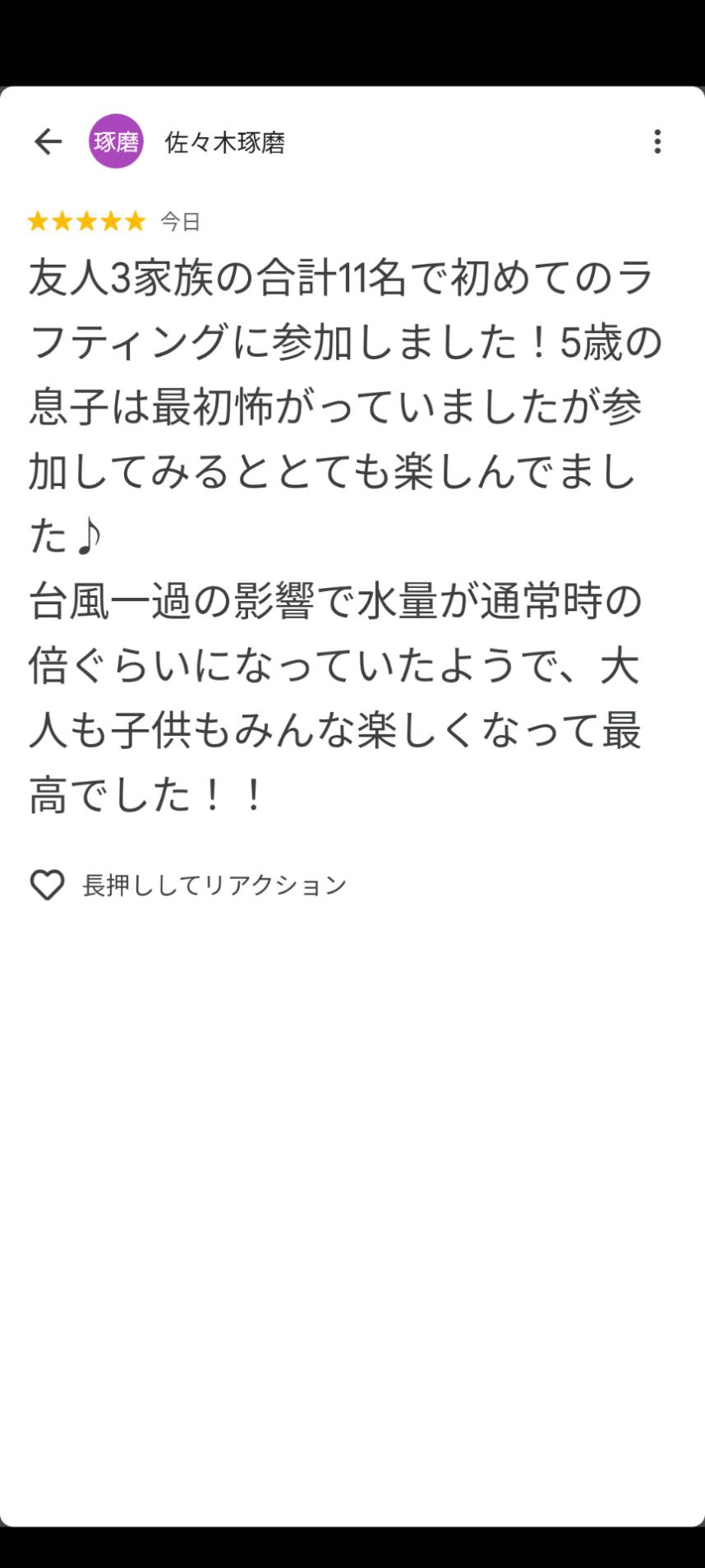 友人3家族の合計11名で初めてのラ フティングに参加しました！5歳の 息子は最初怖がっていましたが参 加してみるととても楽しんでまし た♪ 台風一過の影響で水量が通常時の 倍ぐらいになっていたようで、大 人も子供もみんな楽しくなって最 高でした！！