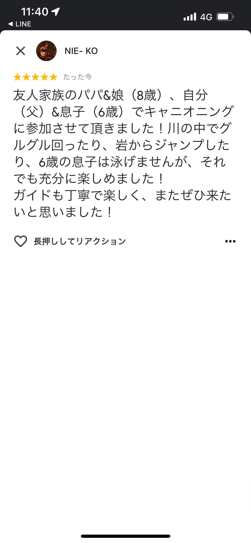  友人家族のパパ&娘（8歳）、自分 （父）＆息子（6歳）でキャニオニング に参加させて頂きました！川の中でグ ルグル回ったり、岩からジャンプした り、6歳の息子は泳げませんが、それ でも充分に楽しめました！ ガイドも丁寧で楽しく、またぜひ来た いと思いました！ 