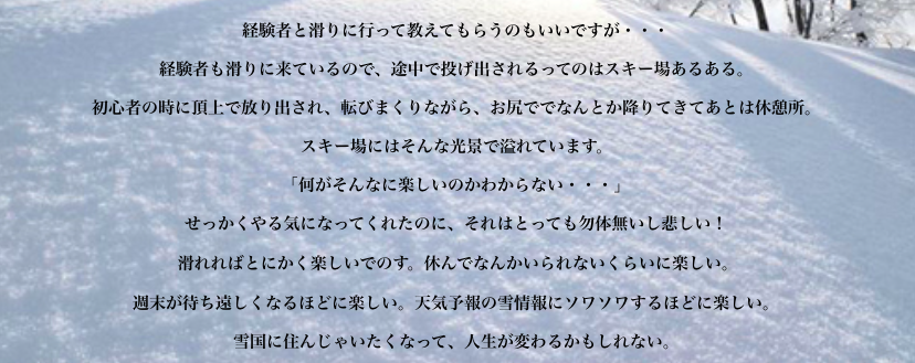 経験者と滑りに行って教えてもらうのもいいですが・・・ 経験者も滑りに来ているので、途中で投げ出されるってのはスキー場あるある。 初心者の時に頂上で放り出され、転びまくりながら、お尻ででなんとか降りてきてあとは休憩所。 私に限らずスキー場にはそんな光景で溢れています。 「何がそんなに楽しいのかわからない・・・」 せっかくやる気になってくれたのに、それはとっても勿体無いし悲しい！  滑れればとにかく楽しいでのす。休んでなんかいられないくらいに楽しい。 週末が待ち遠しくなるほどに楽しい。天気予報の雪情報にソワソ