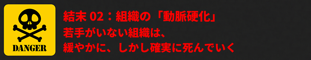 結末 02：組織の「動脈硬化」 「若手がいない組織は、緩やかに、しかし確実に死んでいく。」