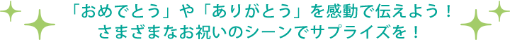 「おめでとう」や「ありがとう」を感動で伝えよう! さまざまなお祝いのシーンでサプライズを!