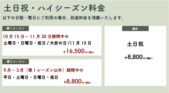 【土日祝・ハイシーズン料金】以下の日程。曜日にご利用の場合、別途料金を頂戴いたします。【第一シーズン】10月15日〜11月30日期間中の土・日。祝・大安の日・11月15日＋16,500円(税込)【第二シーズン】9月〜3月(第一シーズン以外)期間中の平日・土・日・祝＋8,800円(税込)【通年】土日祝＋8,800円(税込)