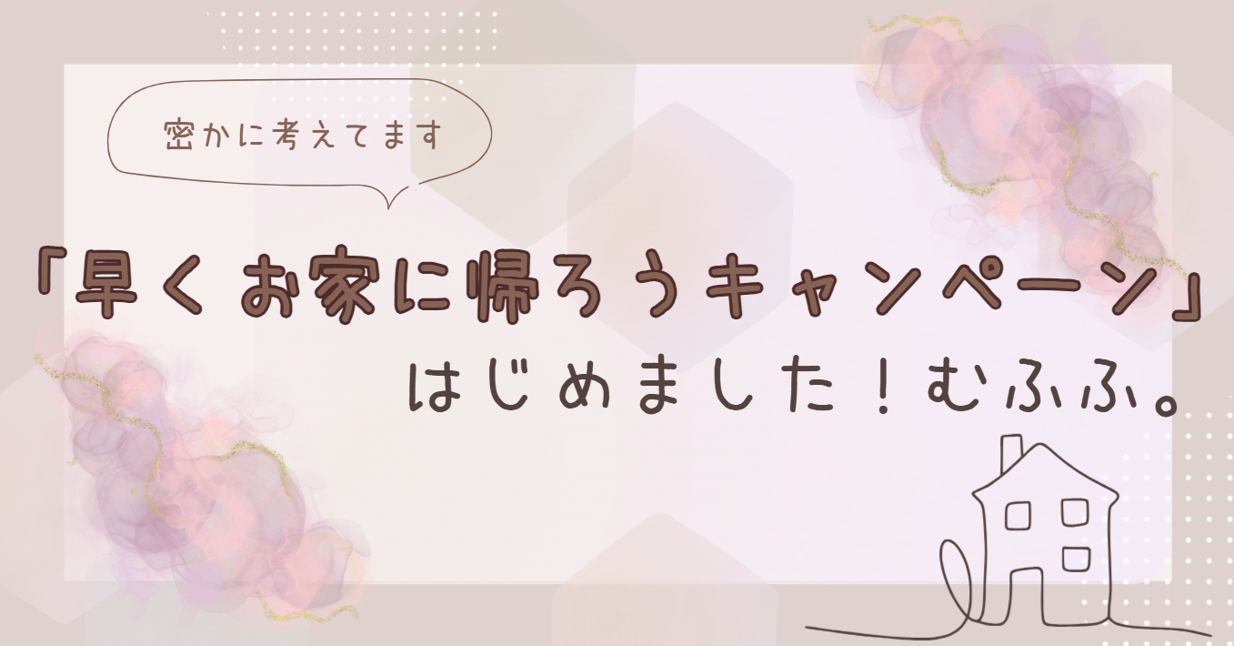 【事務員が勝手に考案中】「早くお家に帰ろうキャンペーン」はじめました！
