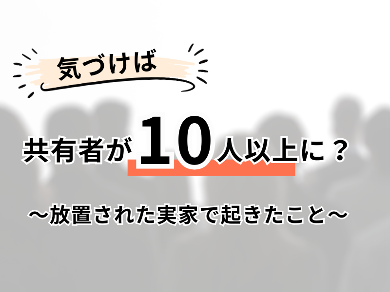 気づけば共有者が10人以上に？～放置された実家で起きたこと～