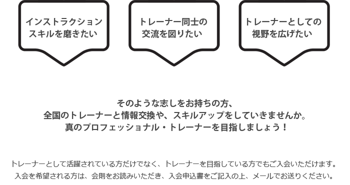 インストラクションスキルを磨きたい、トレーナー同士の交流を図りたい、トレーナーとしての視野を広げたい方を募集しています。トレーナーを目指している方でもご入会いただけます。入会を希望される方は、会則をお読みいただき、入会申込書をご記入の上、メールでお送りください。