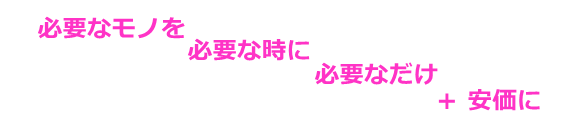 必要なモノを、必要な時に、必要なだけ＋安価に