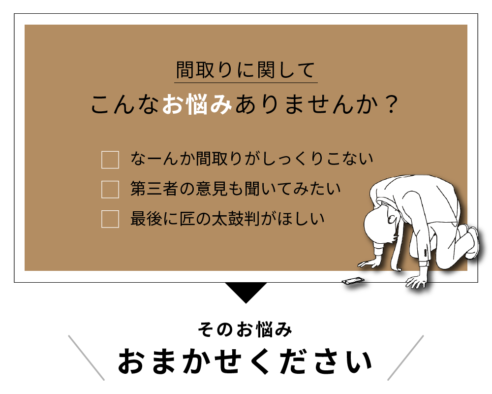 間取りに関してこんなお悩みありませんか？なーんか間取りがしっくりこない。第三者の意見も聞いてみたい。最後に匠の太鼓判がほしい。その悩みおまかせください。