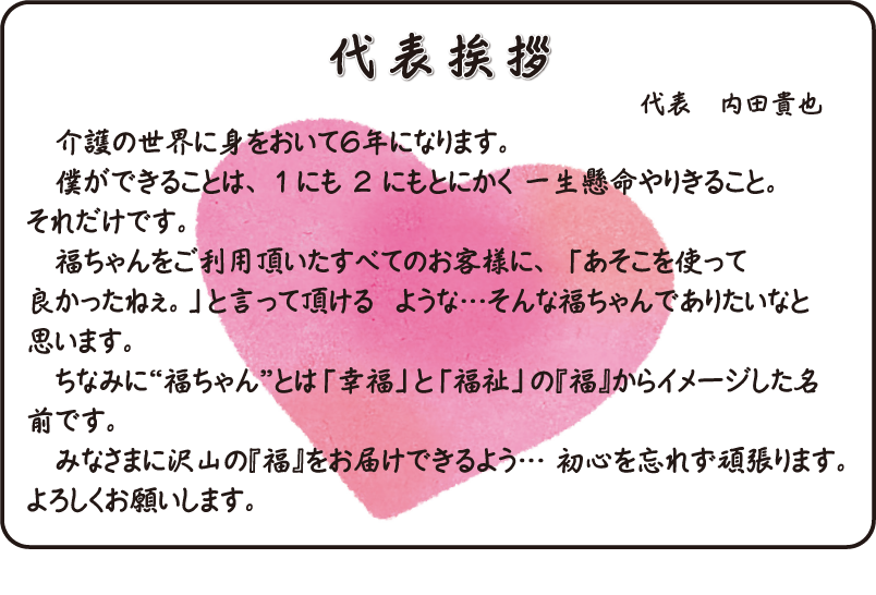 代表挨拶　介護の世界に身をおいて６年になります。 　僕ができることは、 １ にも ２ にもとにかく 一生懸命やりきること。それだけです。 　福ちゃんをご利用頂いたすべてのお客様に、 「あそこを使って良かったねぇ。」と言って頂ける  ような…そんな福ちゃんでありたいなと思います。 　ちなみに“福ちゃん”とは「幸福」と「福祉」の『福』からイメージした名前です。  　みなさまに沢山の『福』をお届けできるよう… 初心を忘れず頑張ります。よろしくお願いします。