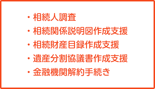 ・相続人調査・相続関係説明図作成支援 ・相続財産目録作成支援 ・遺産分割協議書作成支援 ・金融機関解約手続き