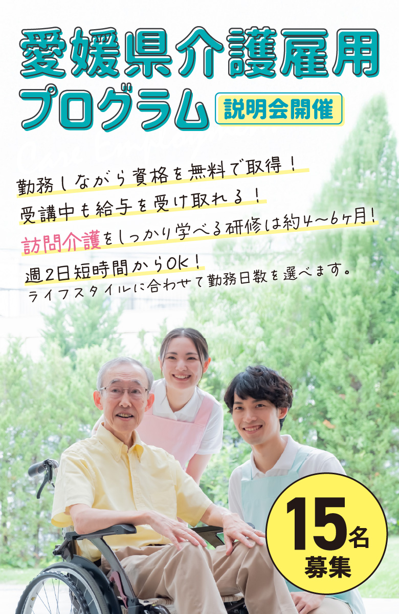 愛媛県介護雇用プログラム 説明会開催 勤務しながら資格を無料で取得！受講中も給与を受け取れる！訪問介護をしっかり学べる研修は約4～6ヶ月！週2日短時間からOK！ライフスタイルに合わせて勤務日数を選べます。