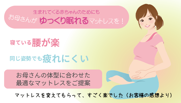 生まれてくる赤ちゃんのためにもお母さんがゆっくり眠れるマットレスを！寝ている腰が楽。同じ姿勢でも疲れにくい　お母さんの体型に合わせた最適なマットレスをご提案　マットレスを変えてもらってすごく楽でした（お客様の感想より）