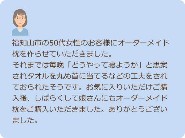 お客様の声１　福知山市の50代女性のお客様にオーダーメイド枕を作らせていただきました。 それまでは毎晩「どうやって寝ようか」と思案されタオルを丸め首に当てるなどの工夫をされておられたそうです。お気に入りいただけご購入後、しばらくして娘様にもオーダーメイド枕をご購入いただきました。ありがとうございました。
