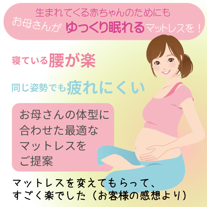 生まれてくる赤ちゃんのためにもお母さんがゆっくり眠れるマットレスを！寝ている腰が楽。同じ姿勢でも疲れにくい　お母さんの体型に合わせた最適なマットレスをご提案　マットレスを変えてもらってすごく楽でした（お客様の感想より）