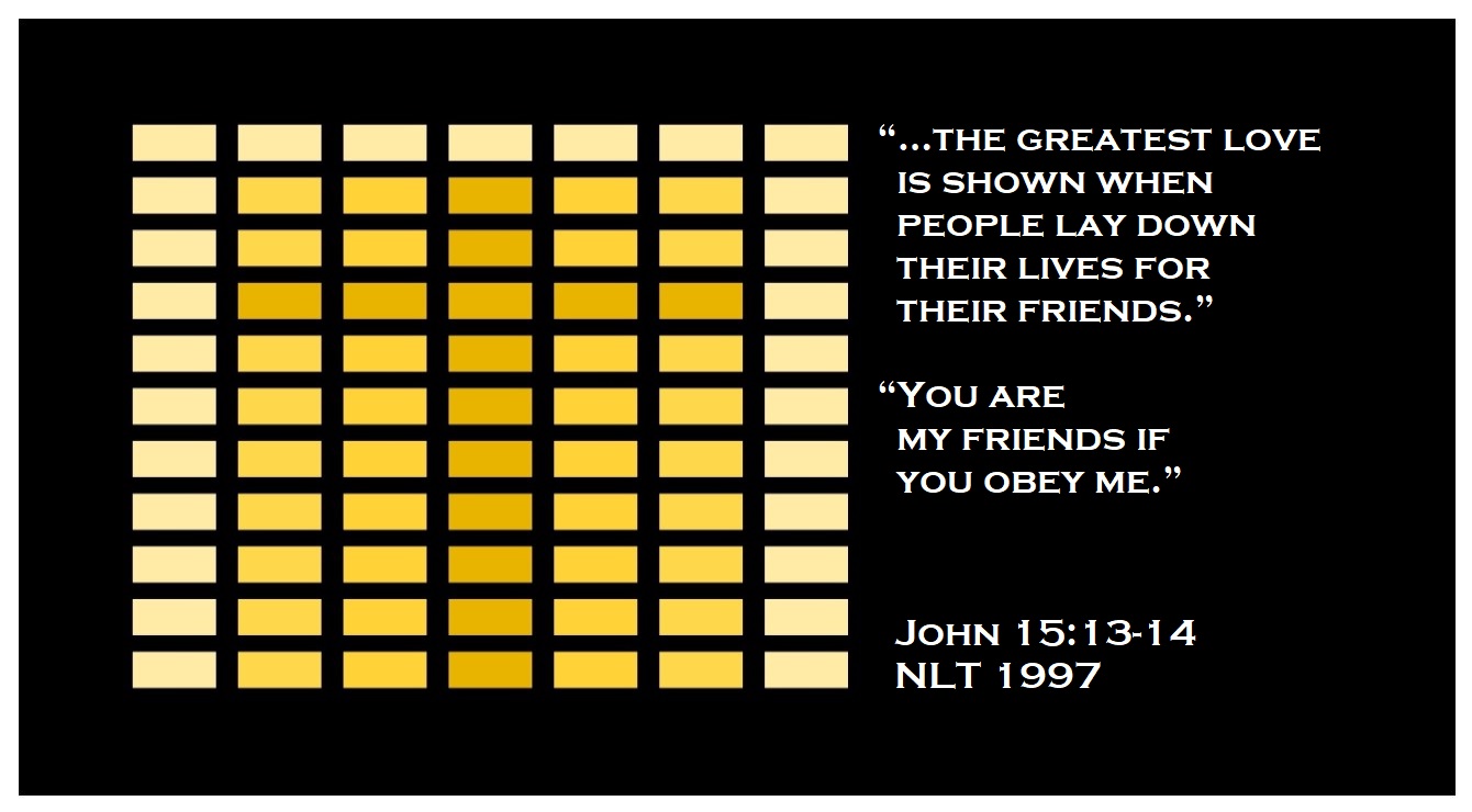 “…the greatest love is shown when people lay down their lives for their friends. You are my friends if you obey me.” (John 15:13-14 / NLT 1997)