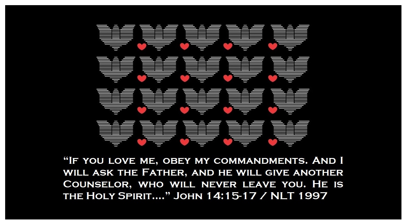 “If you love me, obey my commandments. And I will ask the Father, and he will give another Counselor, who will never leave you. He is the Holy Spirit….” (John 14:15-17 / NLT 1997)