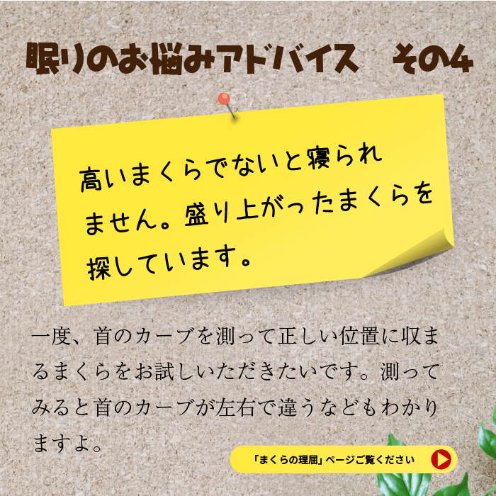 眠りのお悩みアドバイス　その４　高いまくらでないと寝られません　盛り上がったまくらを探しています。　一度、首のカーブを測って正しい位置に収まるまくらをお試しいただきたいです。測ってみると首のカーブが左右で違うなどもわかりますよ。