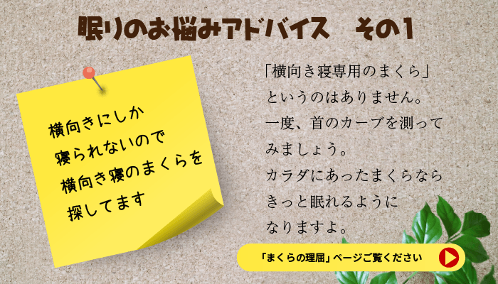 眠りのお悩みアドバイス　その１　横向きにしか寝られないので横向き寝のまくらを探しています。横向き寝専用のまくらというのはありません。一度、首のカーブを測ってみましょう。カラダにあったまくらならきっと眠れるようになりますよ