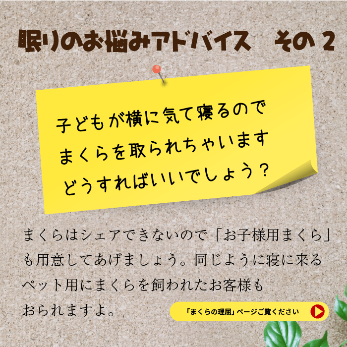 眠りのお悩みアドバイス　その２子どもが横に気て寝るのでまくらを取られちゃいます。どうすればいいでしょう？まくらはシェアできないのでお子様用まくらも用意してあげましょう。同じように寝に来るペット用にまくらを買われたお客様もおられますよ