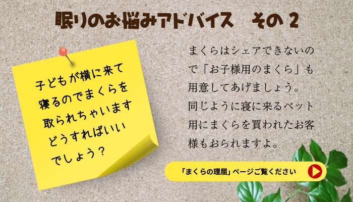 眠りのお悩みアドバイス　その２子どもが横に気て寝るのでまくらを取られちゃいます。どうすればいいでしょう？まくらはシェアできないのでお子様用まくらも用意してあげましょう。同じように寝に来るペット用にまくらを買われたお客様もおられますよ