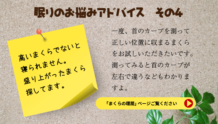 眠りのお悩みアドバイス　その４　高いまくらでないと寝られません　盛り上がったまくらを探しています。　一度、首のカーブを測って正しい位置に収まるまくらをお試しいただきたいです。測ってみると首のカーブが左右で違うなどもわかりますよ。