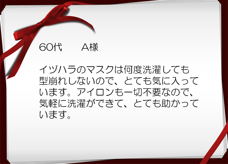 イヅハラのマスクは何度洗濯しても 型崩れしないので、とても気に入って います。アイロンも一切不要なので、 気軽に洗濯ができて、とても助かって います。