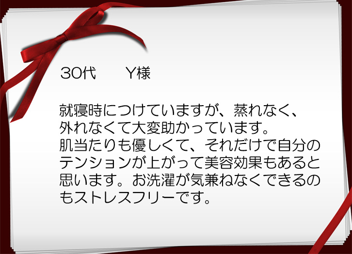 就寝時につけていますが、蒸れなく、外れなくて大変助かっています。肌触りも優しくてそれだけで自分のテンションが上がって美容効果もあると思います。お洗濯が気兼ねなくできるのもステレスフリーです。